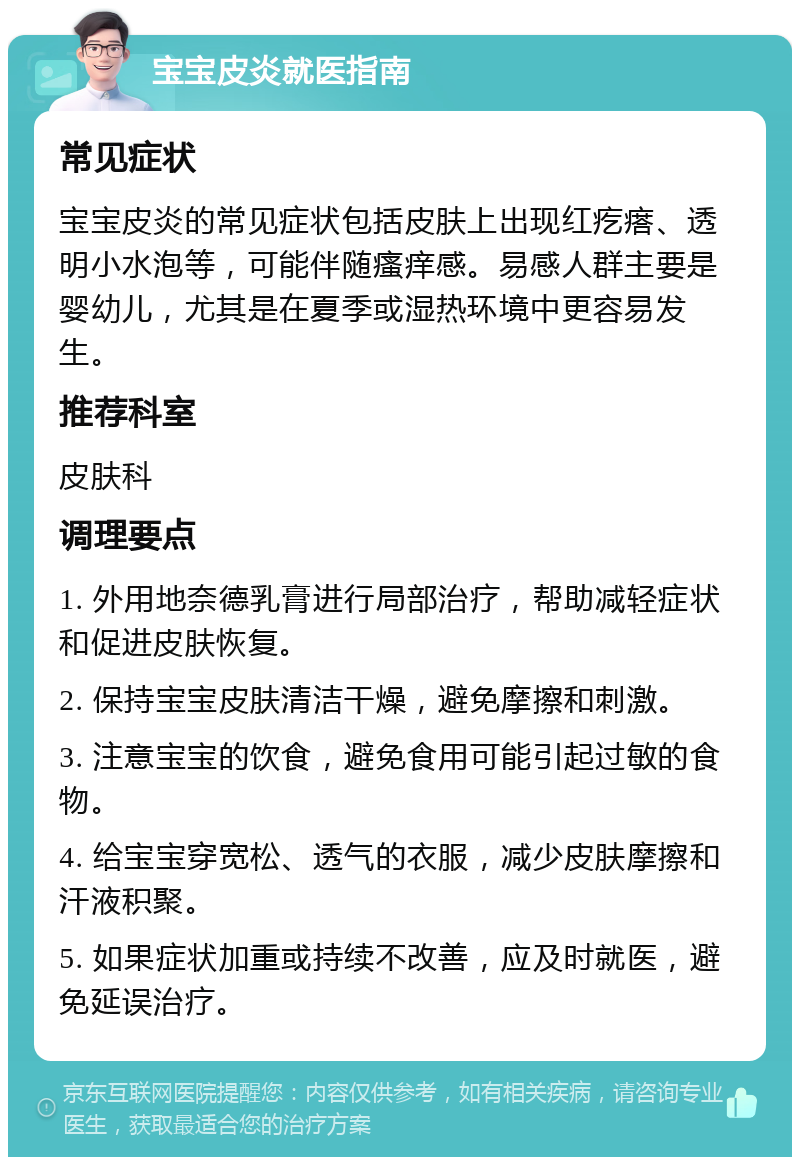 宝宝皮炎就医指南 常见症状 宝宝皮炎的常见症状包括皮肤上出现红疙瘩、透明小水泡等，可能伴随瘙痒感。易感人群主要是婴幼儿，尤其是在夏季或湿热环境中更容易发生。 推荐科室 皮肤科 调理要点 1. 外用地奈德乳膏进行局部治疗，帮助减轻症状和促进皮肤恢复。 2. 保持宝宝皮肤清洁干燥，避免摩擦和刺激。 3. 注意宝宝的饮食，避免食用可能引起过敏的食物。 4. 给宝宝穿宽松、透气的衣服，减少皮肤摩擦和汗液积聚。 5. 如果症状加重或持续不改善，应及时就医，避免延误治疗。