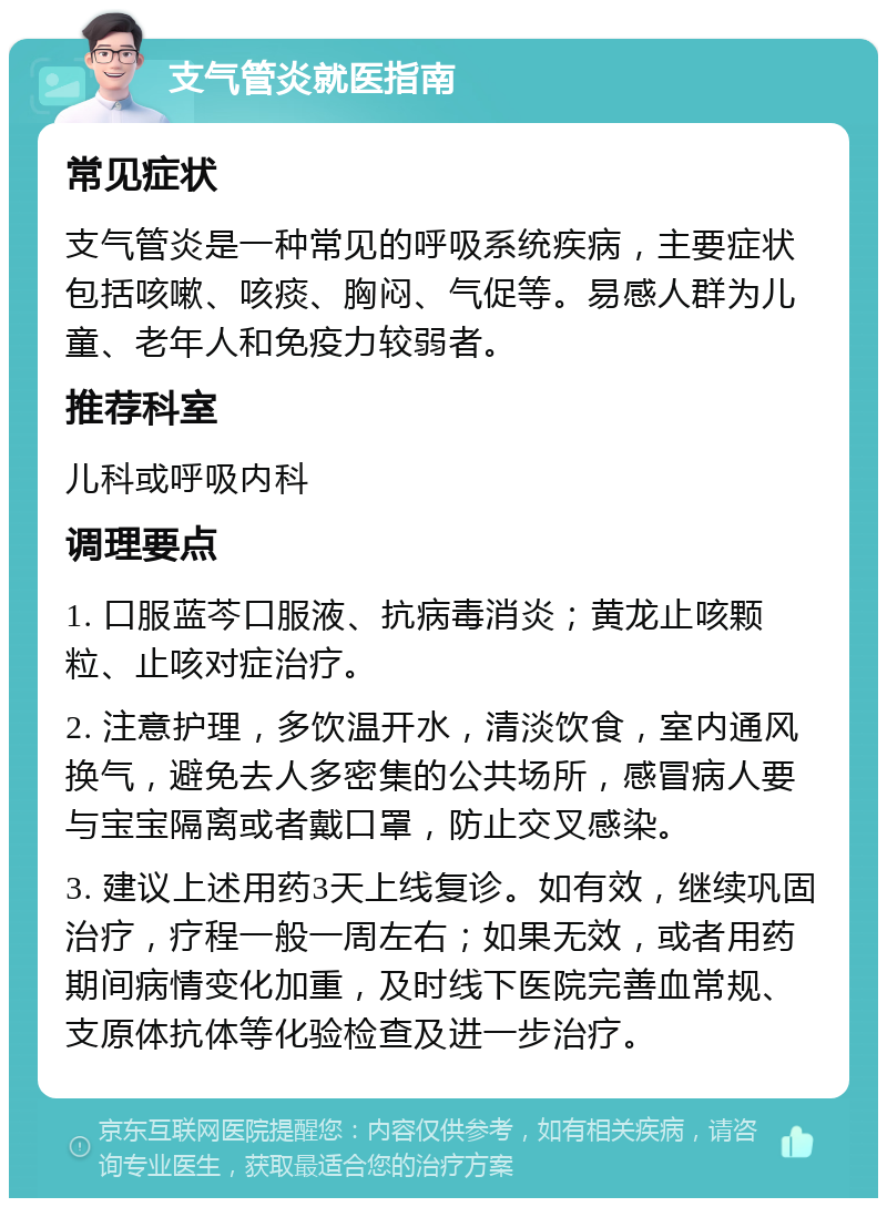 支气管炎就医指南 常见症状 支气管炎是一种常见的呼吸系统疾病，主要症状包括咳嗽、咳痰、胸闷、气促等。易感人群为儿童、老年人和免疫力较弱者。 推荐科室 儿科或呼吸内科 调理要点 1. 口服蓝芩口服液、抗病毒消炎；黄龙止咳颗粒、止咳对症治疗。 2. 注意护理，多饮温开水，清淡饮食，室内通风换气，避免去人多密集的公共场所，感冒病人要与宝宝隔离或者戴口罩，防止交叉感染。 3. 建议上述用药3天上线复诊。如有效，继续巩固治疗，疗程一般一周左右；如果无效，或者用药期间病情变化加重，及时线下医院完善血常规、支原体抗体等化验检查及进一步治疗。