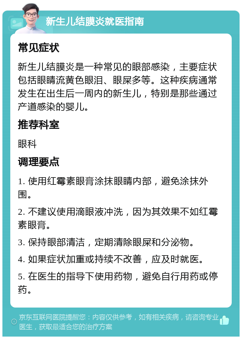 新生儿结膜炎就医指南 常见症状 新生儿结膜炎是一种常见的眼部感染，主要症状包括眼睛流黄色眼泪、眼屎多等。这种疾病通常发生在出生后一周内的新生儿，特别是那些通过产道感染的婴儿。 推荐科室 眼科 调理要点 1. 使用红霉素眼膏涂抹眼睛内部，避免涂抹外围。 2. 不建议使用滴眼液冲洗，因为其效果不如红霉素眼膏。 3. 保持眼部清洁，定期清除眼屎和分泌物。 4. 如果症状加重或持续不改善，应及时就医。 5. 在医生的指导下使用药物，避免自行用药或停药。