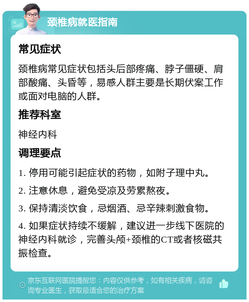 颈椎病就医指南 常见症状 颈椎病常见症状包括头后部疼痛、脖子僵硬、肩部酸痛、头昏等，易感人群主要是长期伏案工作或面对电脑的人群。 推荐科室 神经内科 调理要点 1. 停用可能引起症状的药物，如附子理中丸。 2. 注意休息，避免受凉及劳累熬夜。 3. 保持清淡饮食，忌烟酒、忌辛辣刺激食物。 4. 如果症状持续不缓解，建议进一步线下医院的神经内科就诊，完善头颅+颈椎的CT或者核磁共振检查。