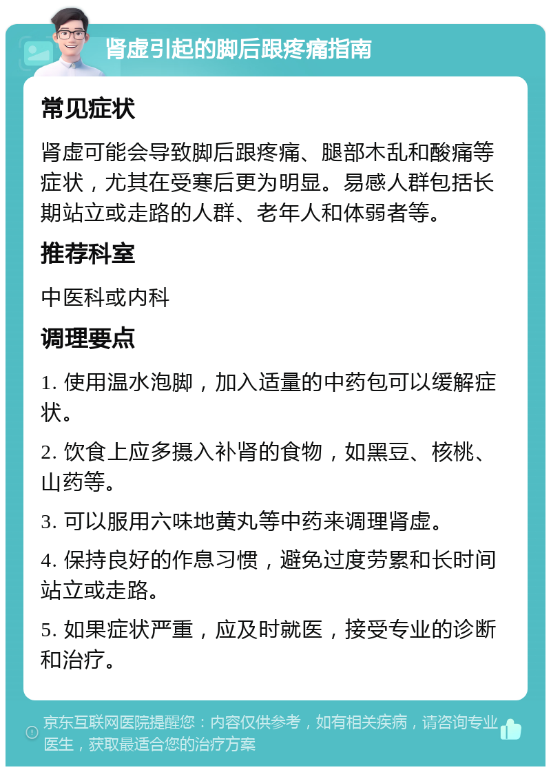 肾虚引起的脚后跟疼痛指南 常见症状 肾虚可能会导致脚后跟疼痛、腿部木乱和酸痛等症状，尤其在受寒后更为明显。易感人群包括长期站立或走路的人群、老年人和体弱者等。 推荐科室 中医科或内科 调理要点 1. 使用温水泡脚，加入适量的中药包可以缓解症状。 2. 饮食上应多摄入补肾的食物，如黑豆、核桃、山药等。 3. 可以服用六味地黄丸等中药来调理肾虚。 4. 保持良好的作息习惯，避免过度劳累和长时间站立或走路。 5. 如果症状严重，应及时就医，接受专业的诊断和治疗。