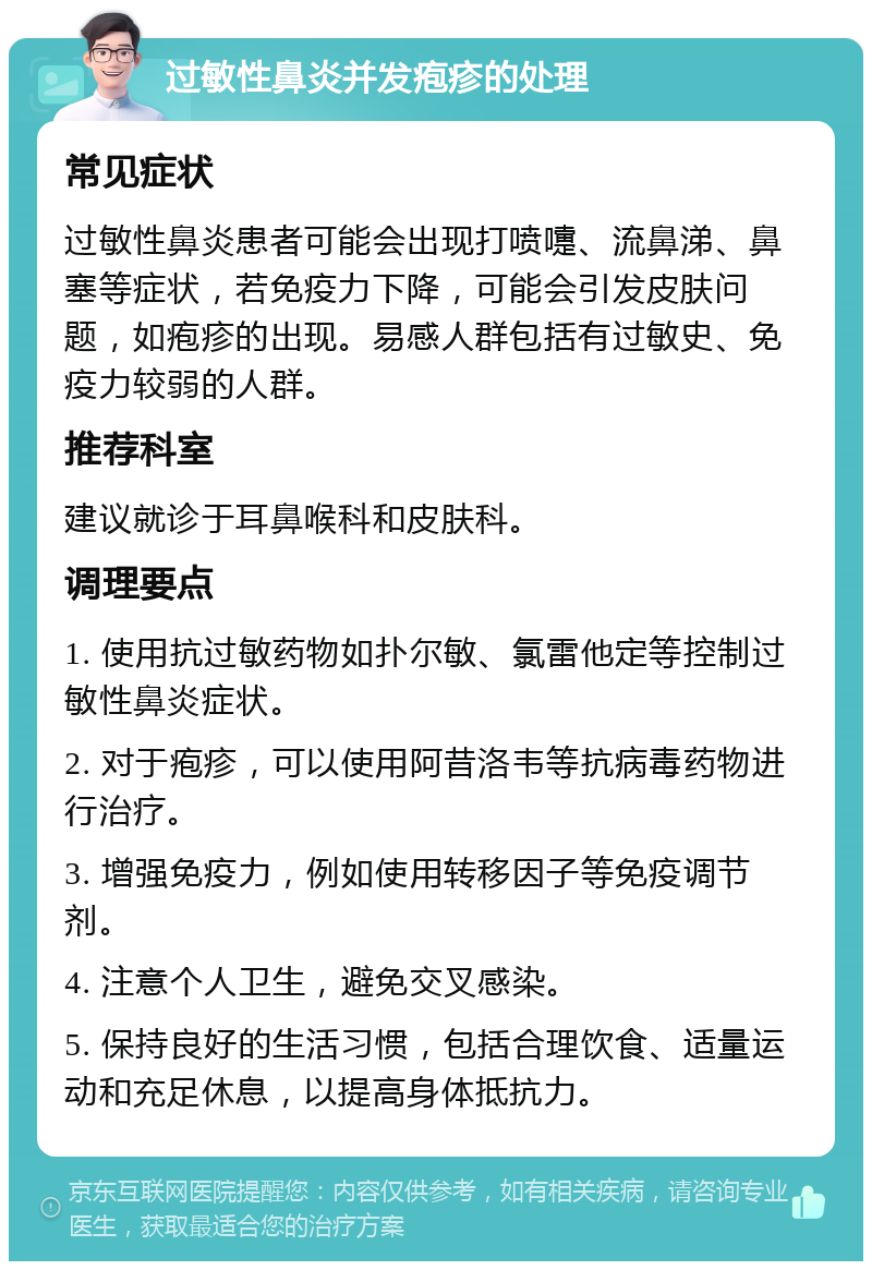 过敏性鼻炎并发疱疹的处理 常见症状 过敏性鼻炎患者可能会出现打喷嚏、流鼻涕、鼻塞等症状，若免疫力下降，可能会引发皮肤问题，如疱疹的出现。易感人群包括有过敏史、免疫力较弱的人群。 推荐科室 建议就诊于耳鼻喉科和皮肤科。 调理要点 1. 使用抗过敏药物如扑尔敏、氯雷他定等控制过敏性鼻炎症状。 2. 对于疱疹，可以使用阿昔洛韦等抗病毒药物进行治疗。 3. 增强免疫力，例如使用转移因子等免疫调节剂。 4. 注意个人卫生，避免交叉感染。 5. 保持良好的生活习惯，包括合理饮食、适量运动和充足休息，以提高身体抵抗力。