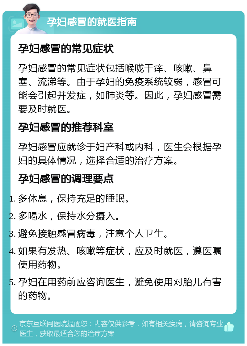 孕妇感冒的就医指南 孕妇感冒的常见症状 孕妇感冒的常见症状包括喉咙干痒、咳嗽、鼻塞、流涕等。由于孕妇的免疫系统较弱，感冒可能会引起并发症，如肺炎等。因此，孕妇感冒需要及时就医。 孕妇感冒的推荐科室 孕妇感冒应就诊于妇产科或内科，医生会根据孕妇的具体情况，选择合适的治疗方案。 孕妇感冒的调理要点 多休息，保持充足的睡眠。 多喝水，保持水分摄入。 避免接触感冒病毒，注意个人卫生。 如果有发热、咳嗽等症状，应及时就医，遵医嘱使用药物。 孕妇在用药前应咨询医生，避免使用对胎儿有害的药物。