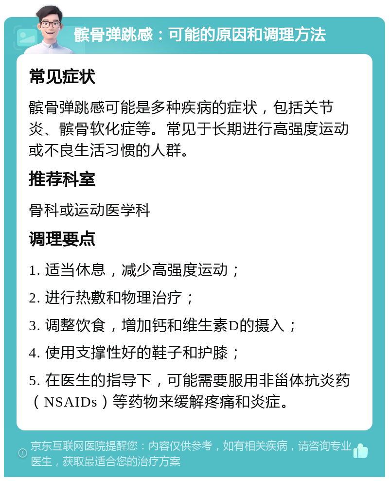 髌骨弹跳感：可能的原因和调理方法 常见症状 髌骨弹跳感可能是多种疾病的症状，包括关节炎、髌骨软化症等。常见于长期进行高强度运动或不良生活习惯的人群。 推荐科室 骨科或运动医学科 调理要点 1. 适当休息，减少高强度运动； 2. 进行热敷和物理治疗； 3. 调整饮食，增加钙和维生素D的摄入； 4. 使用支撑性好的鞋子和护膝； 5. 在医生的指导下，可能需要服用非甾体抗炎药（NSAIDs）等药物来缓解疼痛和炎症。