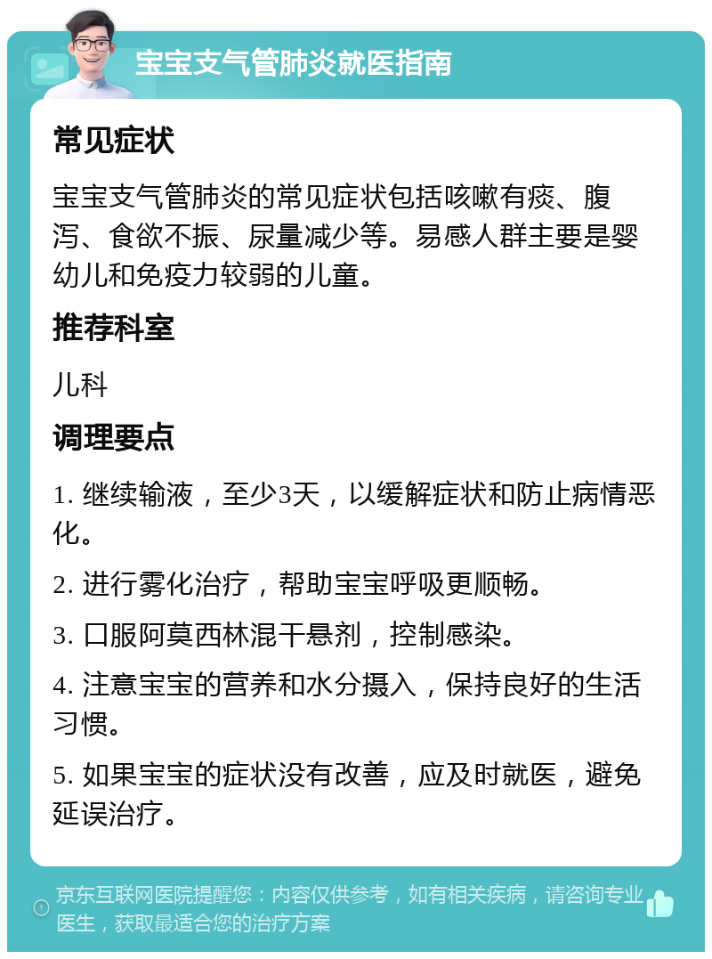 宝宝支气管肺炎就医指南 常见症状 宝宝支气管肺炎的常见症状包括咳嗽有痰、腹泻、食欲不振、尿量减少等。易感人群主要是婴幼儿和免疫力较弱的儿童。 推荐科室 儿科 调理要点 1. 继续输液，至少3天，以缓解症状和防止病情恶化。 2. 进行雾化治疗，帮助宝宝呼吸更顺畅。 3. 口服阿莫西林混干悬剂，控制感染。 4. 注意宝宝的营养和水分摄入，保持良好的生活习惯。 5. 如果宝宝的症状没有改善，应及时就医，避免延误治疗。