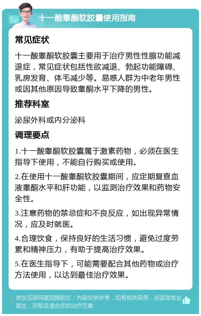 十一酸睾酮软胶囊使用指南 常见症状 十一酸睾酮软胶囊主要用于治疗男性性腺功能减退症，常见症状包括性欲减退、勃起功能障碍、乳房发育、体毛减少等。易感人群为中老年男性或因其他原因导致睾酮水平下降的男性。 推荐科室 泌尿外科或内分泌科 调理要点 1.十一酸睾酮软胶囊属于激素药物，必须在医生指导下使用，不能自行购买或使用。 2.在使用十一酸睾酮软胶囊期间，应定期复查血液睾酮水平和肝功能，以监测治疗效果和药物安全性。 3.注意药物的禁忌症和不良反应，如出现异常情况，应及时就医。 4.合理饮食，保持良好的生活习惯，避免过度劳累和精神压力，有助于提高治疗效果。 5.在医生指导下，可能需要配合其他药物或治疗方法使用，以达到最佳治疗效果。