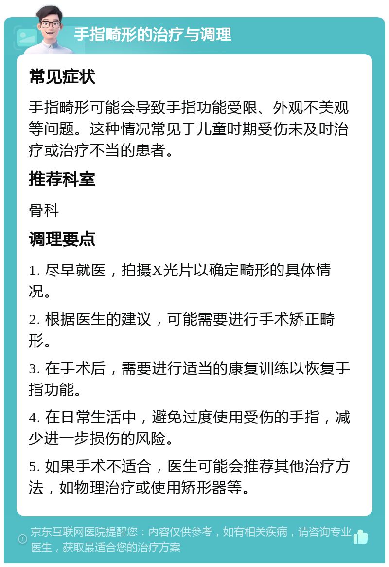 手指畸形的治疗与调理 常见症状 手指畸形可能会导致手指功能受限、外观不美观等问题。这种情况常见于儿童时期受伤未及时治疗或治疗不当的患者。 推荐科室 骨科 调理要点 1. 尽早就医，拍摄X光片以确定畸形的具体情况。 2. 根据医生的建议，可能需要进行手术矫正畸形。 3. 在手术后，需要进行适当的康复训练以恢复手指功能。 4. 在日常生活中，避免过度使用受伤的手指，减少进一步损伤的风险。 5. 如果手术不适合，医生可能会推荐其他治疗方法，如物理治疗或使用矫形器等。