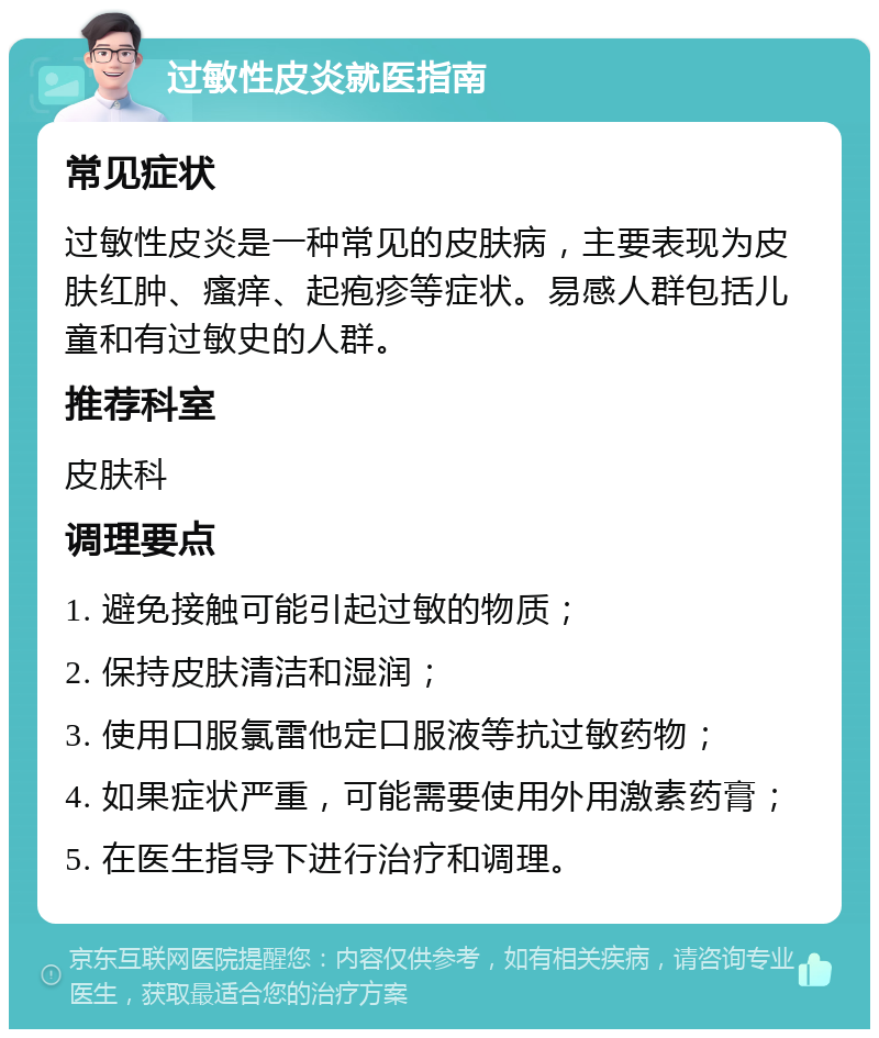 过敏性皮炎就医指南 常见症状 过敏性皮炎是一种常见的皮肤病，主要表现为皮肤红肿、瘙痒、起疱疹等症状。易感人群包括儿童和有过敏史的人群。 推荐科室 皮肤科 调理要点 1. 避免接触可能引起过敏的物质； 2. 保持皮肤清洁和湿润； 3. 使用口服氯雷他定口服液等抗过敏药物； 4. 如果症状严重，可能需要使用外用激素药膏； 5. 在医生指导下进行治疗和调理。