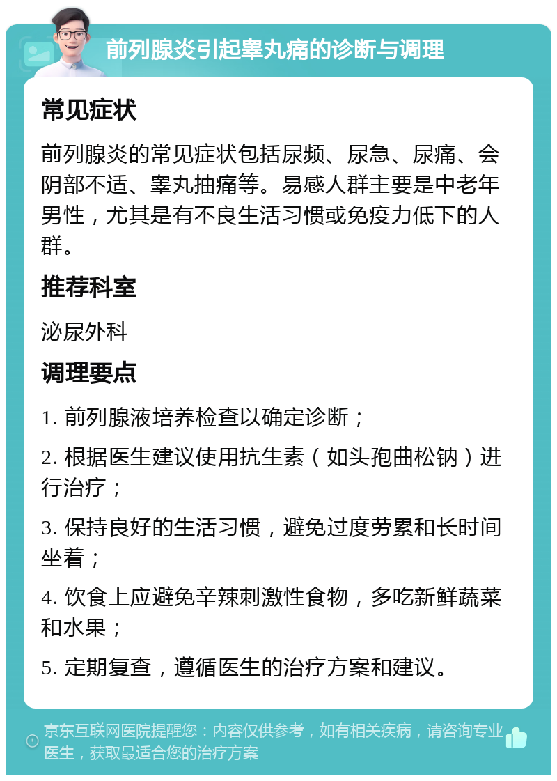 前列腺炎引起睾丸痛的诊断与调理 常见症状 前列腺炎的常见症状包括尿频、尿急、尿痛、会阴部不适、睾丸抽痛等。易感人群主要是中老年男性，尤其是有不良生活习惯或免疫力低下的人群。 推荐科室 泌尿外科 调理要点 1. 前列腺液培养检查以确定诊断； 2. 根据医生建议使用抗生素（如头孢曲松钠）进行治疗； 3. 保持良好的生活习惯，避免过度劳累和长时间坐着； 4. 饮食上应避免辛辣刺激性食物，多吃新鲜蔬菜和水果； 5. 定期复查，遵循医生的治疗方案和建议。