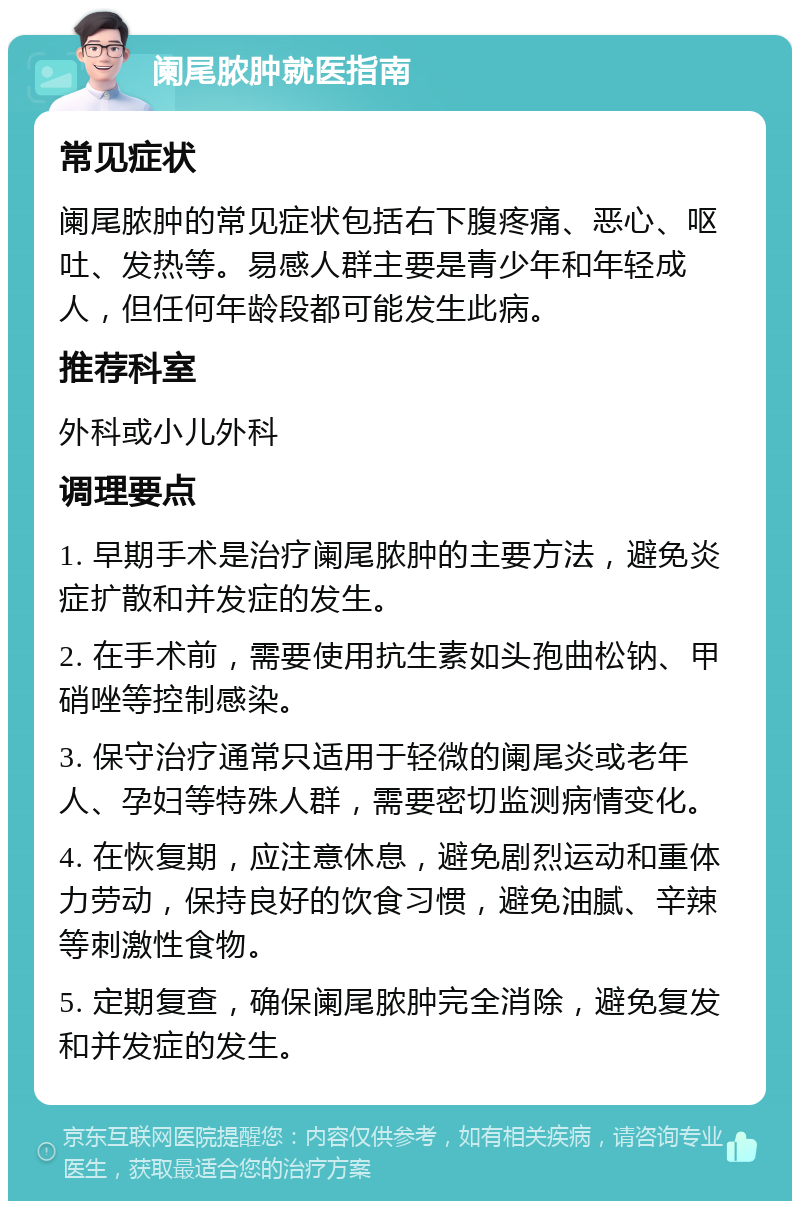 阑尾脓肿就医指南 常见症状 阑尾脓肿的常见症状包括右下腹疼痛、恶心、呕吐、发热等。易感人群主要是青少年和年轻成人，但任何年龄段都可能发生此病。 推荐科室 外科或小儿外科 调理要点 1. 早期手术是治疗阑尾脓肿的主要方法，避免炎症扩散和并发症的发生。 2. 在手术前，需要使用抗生素如头孢曲松钠、甲硝唑等控制感染。 3. 保守治疗通常只适用于轻微的阑尾炎或老年人、孕妇等特殊人群，需要密切监测病情变化。 4. 在恢复期，应注意休息，避免剧烈运动和重体力劳动，保持良好的饮食习惯，避免油腻、辛辣等刺激性食物。 5. 定期复查，确保阑尾脓肿完全消除，避免复发和并发症的发生。