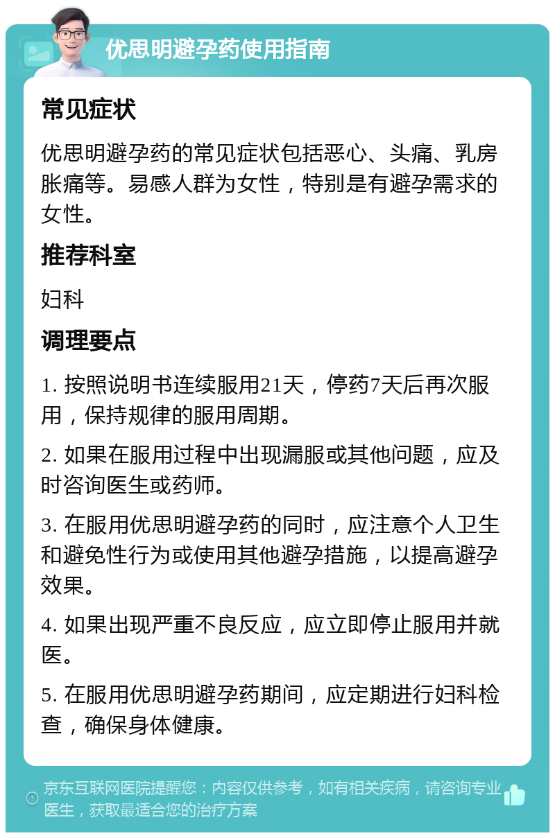 优思明避孕药使用指南 常见症状 优思明避孕药的常见症状包括恶心、头痛、乳房胀痛等。易感人群为女性，特别是有避孕需求的女性。 推荐科室 妇科 调理要点 1. 按照说明书连续服用21天，停药7天后再次服用，保持规律的服用周期。 2. 如果在服用过程中出现漏服或其他问题，应及时咨询医生或药师。 3. 在服用优思明避孕药的同时，应注意个人卫生和避免性行为或使用其他避孕措施，以提高避孕效果。 4. 如果出现严重不良反应，应立即停止服用并就医。 5. 在服用优思明避孕药期间，应定期进行妇科检查，确保身体健康。