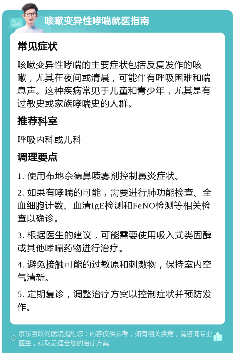 咳嗽变异性哮喘就医指南 常见症状 咳嗽变异性哮喘的主要症状包括反复发作的咳嗽，尤其在夜间或清晨，可能伴有呼吸困难和喘息声。这种疾病常见于儿童和青少年，尤其是有过敏史或家族哮喘史的人群。 推荐科室 呼吸内科或儿科 调理要点 1. 使用布地奈德鼻喷雾剂控制鼻炎症状。 2. 如果有哮喘的可能，需要进行肺功能检查、全血细胞计数、血清IgE检测和FeNO检测等相关检查以确诊。 3. 根据医生的建议，可能需要使用吸入式类固醇或其他哮喘药物进行治疗。 4. 避免接触可能的过敏原和刺激物，保持室内空气清新。 5. 定期复诊，调整治疗方案以控制症状并预防发作。