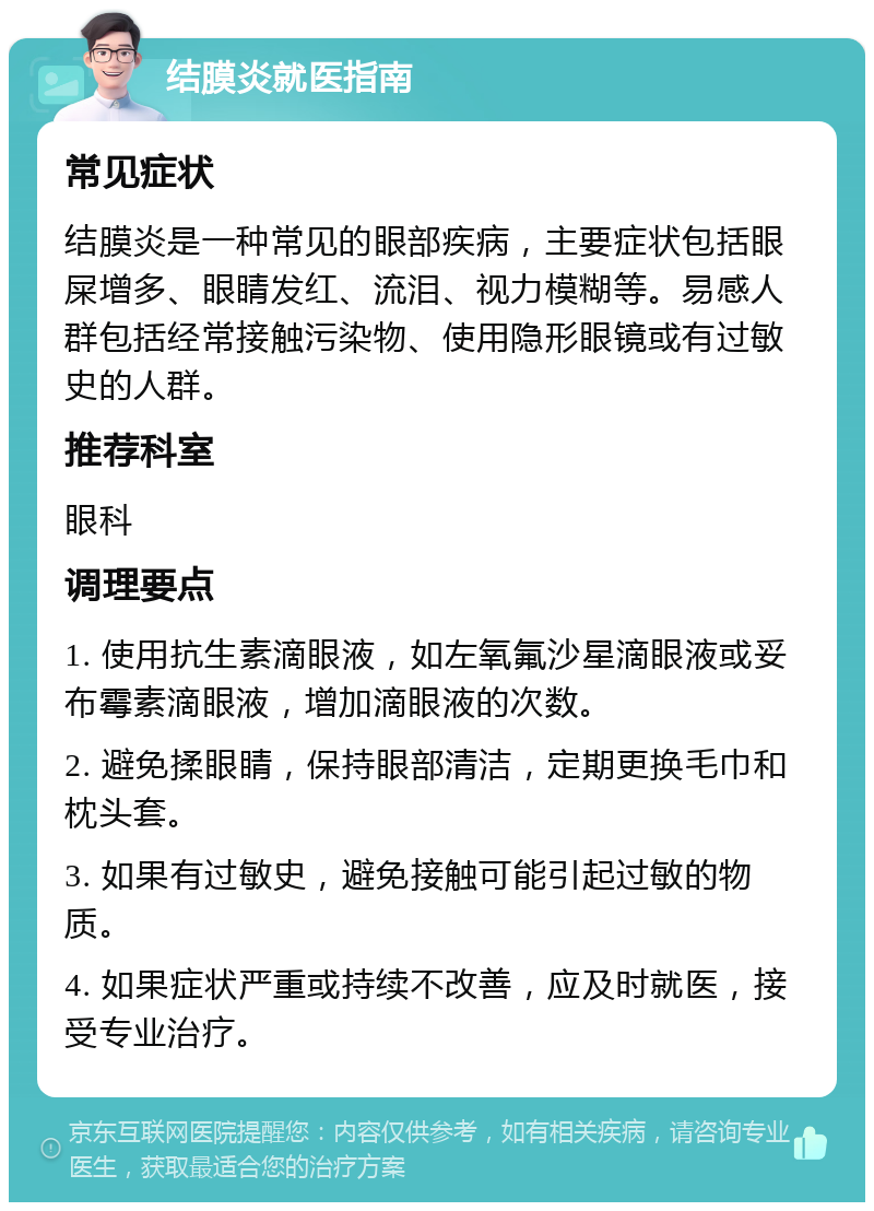 结膜炎就医指南 常见症状 结膜炎是一种常见的眼部疾病，主要症状包括眼屎增多、眼睛发红、流泪、视力模糊等。易感人群包括经常接触污染物、使用隐形眼镜或有过敏史的人群。 推荐科室 眼科 调理要点 1. 使用抗生素滴眼液，如左氧氟沙星滴眼液或妥布霉素滴眼液，增加滴眼液的次数。 2. 避免揉眼睛，保持眼部清洁，定期更换毛巾和枕头套。 3. 如果有过敏史，避免接触可能引起过敏的物质。 4. 如果症状严重或持续不改善，应及时就医，接受专业治疗。