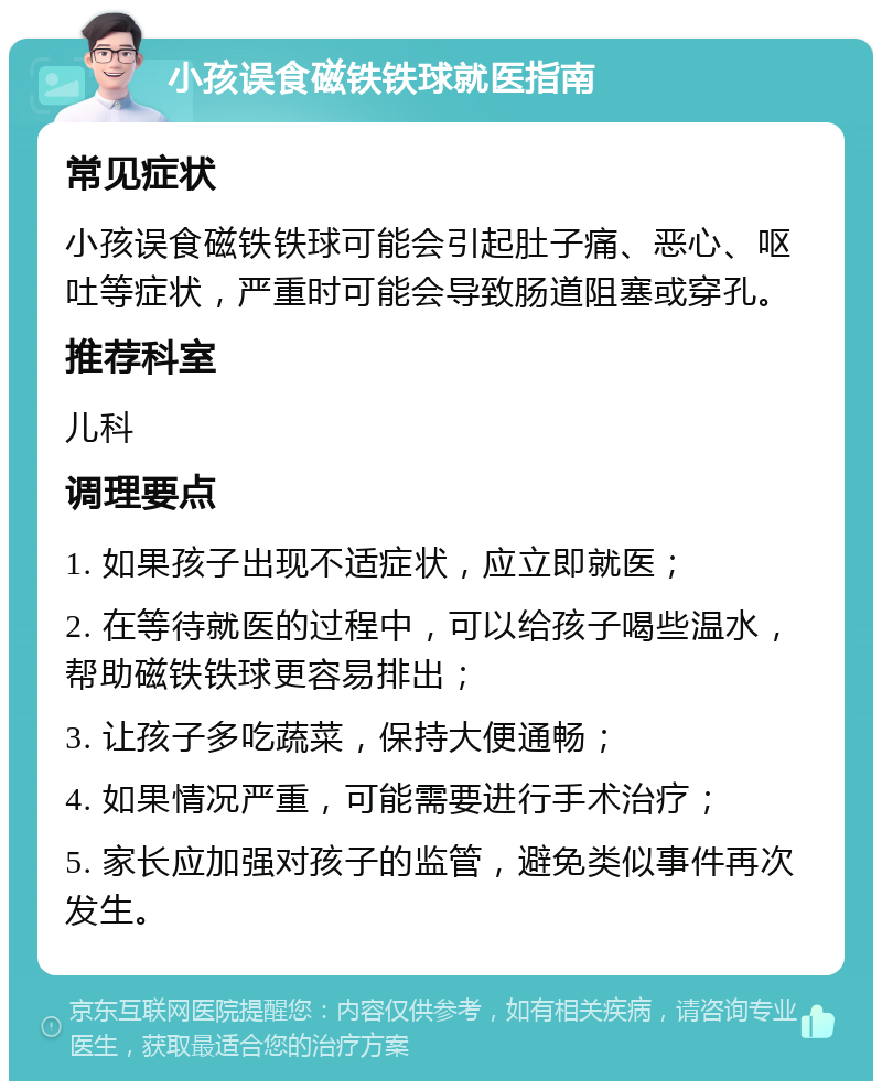 小孩误食磁铁铁球就医指南 常见症状 小孩误食磁铁铁球可能会引起肚子痛、恶心、呕吐等症状，严重时可能会导致肠道阻塞或穿孔。 推荐科室 儿科 调理要点 1. 如果孩子出现不适症状，应立即就医； 2. 在等待就医的过程中，可以给孩子喝些温水，帮助磁铁铁球更容易排出； 3. 让孩子多吃蔬菜，保持大便通畅； 4. 如果情况严重，可能需要进行手术治疗； 5. 家长应加强对孩子的监管，避免类似事件再次发生。