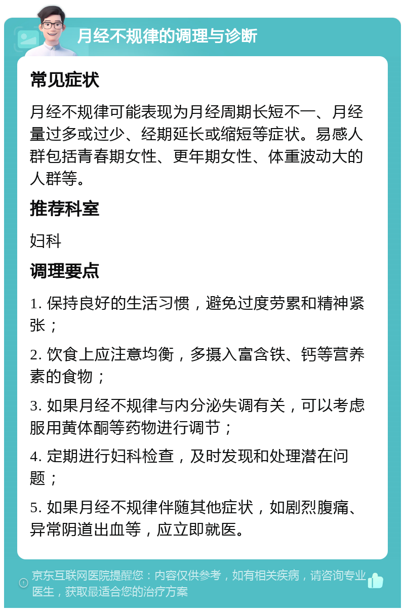 月经不规律的调理与诊断 常见症状 月经不规律可能表现为月经周期长短不一、月经量过多或过少、经期延长或缩短等症状。易感人群包括青春期女性、更年期女性、体重波动大的人群等。 推荐科室 妇科 调理要点 1. 保持良好的生活习惯，避免过度劳累和精神紧张； 2. 饮食上应注意均衡，多摄入富含铁、钙等营养素的食物； 3. 如果月经不规律与内分泌失调有关，可以考虑服用黄体酮等药物进行调节； 4. 定期进行妇科检查，及时发现和处理潜在问题； 5. 如果月经不规律伴随其他症状，如剧烈腹痛、异常阴道出血等，应立即就医。