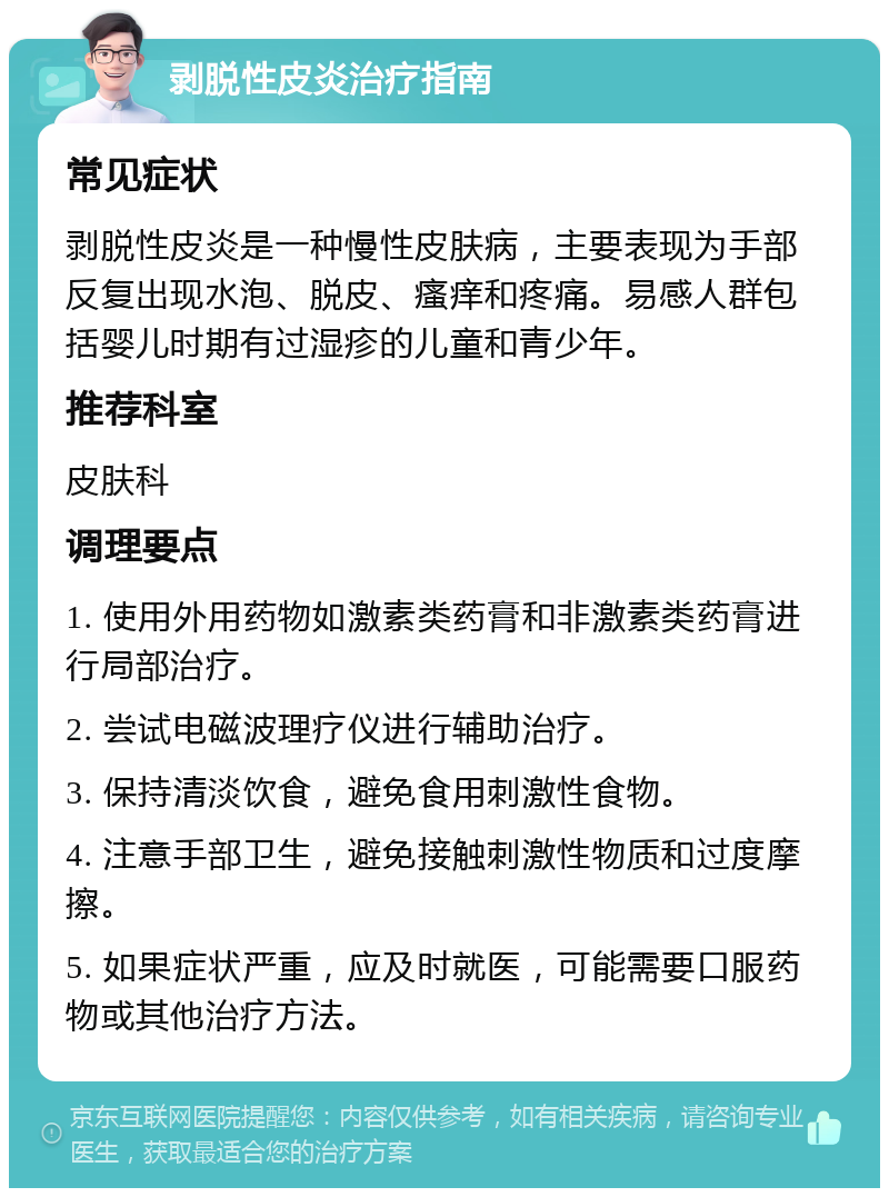 剥脱性皮炎治疗指南 常见症状 剥脱性皮炎是一种慢性皮肤病，主要表现为手部反复出现水泡、脱皮、瘙痒和疼痛。易感人群包括婴儿时期有过湿疹的儿童和青少年。 推荐科室 皮肤科 调理要点 1. 使用外用药物如激素类药膏和非激素类药膏进行局部治疗。 2. 尝试电磁波理疗仪进行辅助治疗。 3. 保持清淡饮食，避免食用刺激性食物。 4. 注意手部卫生，避免接触刺激性物质和过度摩擦。 5. 如果症状严重，应及时就医，可能需要口服药物或其他治疗方法。