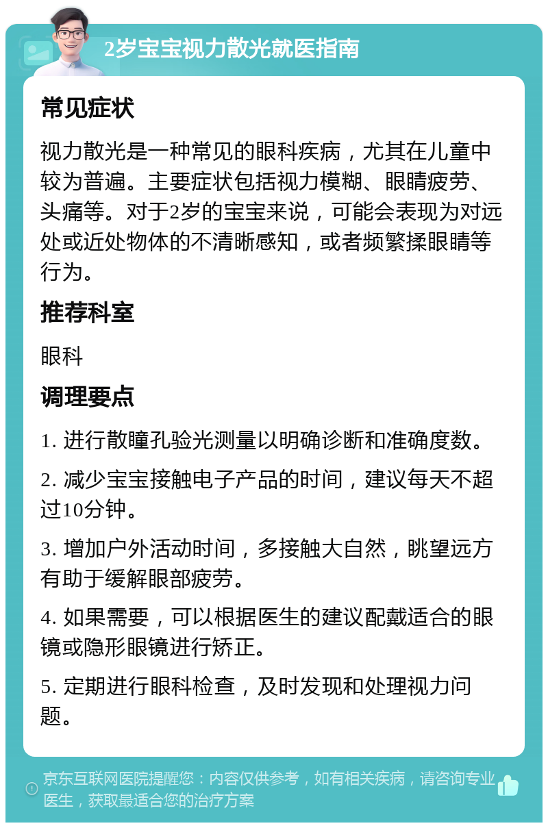 2岁宝宝视力散光就医指南 常见症状 视力散光是一种常见的眼科疾病，尤其在儿童中较为普遍。主要症状包括视力模糊、眼睛疲劳、头痛等。对于2岁的宝宝来说，可能会表现为对远处或近处物体的不清晰感知，或者频繁揉眼睛等行为。 推荐科室 眼科 调理要点 1. 进行散瞳孔验光测量以明确诊断和准确度数。 2. 减少宝宝接触电子产品的时间，建议每天不超过10分钟。 3. 增加户外活动时间，多接触大自然，眺望远方有助于缓解眼部疲劳。 4. 如果需要，可以根据医生的建议配戴适合的眼镜或隐形眼镜进行矫正。 5. 定期进行眼科检查，及时发现和处理视力问题。