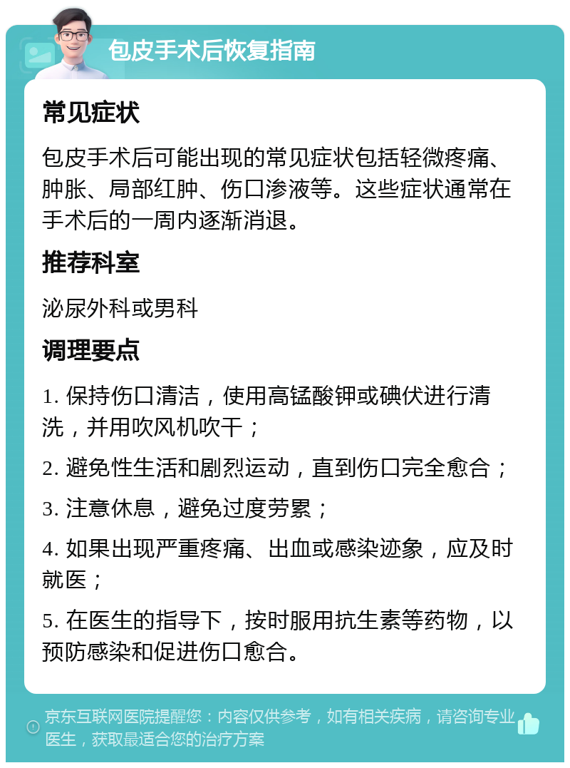 包皮手术后恢复指南 常见症状 包皮手术后可能出现的常见症状包括轻微疼痛、肿胀、局部红肿、伤口渗液等。这些症状通常在手术后的一周内逐渐消退。 推荐科室 泌尿外科或男科 调理要点 1. 保持伤口清洁，使用高锰酸钾或碘伏进行清洗，并用吹风机吹干； 2. 避免性生活和剧烈运动，直到伤口完全愈合； 3. 注意休息，避免过度劳累； 4. 如果出现严重疼痛、出血或感染迹象，应及时就医； 5. 在医生的指导下，按时服用抗生素等药物，以预防感染和促进伤口愈合。