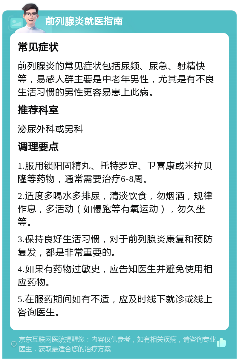 前列腺炎就医指南 常见症状 前列腺炎的常见症状包括尿频、尿急、射精快等，易感人群主要是中老年男性，尤其是有不良生活习惯的男性更容易患上此病。 推荐科室 泌尿外科或男科 调理要点 1.服用锁阳固精丸、托特罗定、卫喜康或米拉贝隆等药物，通常需要治疗6-8周。 2.适度多喝水多排尿，清淡饮食，勿烟酒，规律作息，多活动（如慢跑等有氧运动），勿久坐等。 3.保持良好生活习惯，对于前列腺炎康复和预防复发，都是非常重要的。 4.如果有药物过敏史，应告知医生并避免使用相应药物。 5.在服药期间如有不适，应及时线下就诊或线上咨询医生。