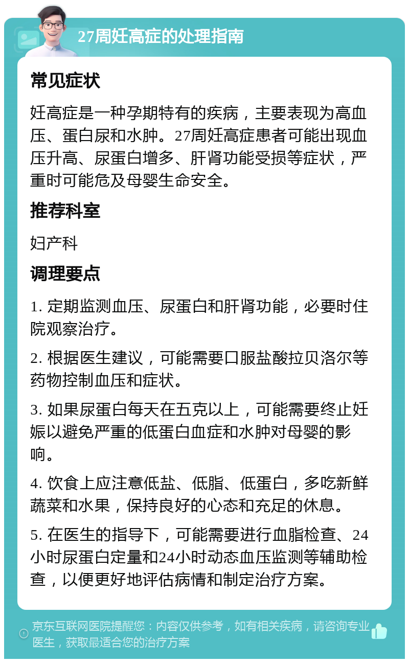 27周妊高症的处理指南 常见症状 妊高症是一种孕期特有的疾病，主要表现为高血压、蛋白尿和水肿。27周妊高症患者可能出现血压升高、尿蛋白增多、肝肾功能受损等症状，严重时可能危及母婴生命安全。 推荐科室 妇产科 调理要点 1. 定期监测血压、尿蛋白和肝肾功能，必要时住院观察治疗。 2. 根据医生建议，可能需要口服盐酸拉贝洛尔等药物控制血压和症状。 3. 如果尿蛋白每天在五克以上，可能需要终止妊娠以避免严重的低蛋白血症和水肿对母婴的影响。 4. 饮食上应注意低盐、低脂、低蛋白，多吃新鲜蔬菜和水果，保持良好的心态和充足的休息。 5. 在医生的指导下，可能需要进行血脂检查、24小时尿蛋白定量和24小时动态血压监测等辅助检查，以便更好地评估病情和制定治疗方案。