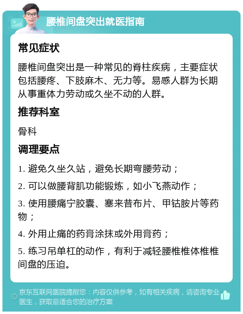 腰椎间盘突出就医指南 常见症状 腰椎间盘突出是一种常见的脊柱疾病，主要症状包括腰疼、下肢麻木、无力等。易感人群为长期从事重体力劳动或久坐不动的人群。 推荐科室 骨科 调理要点 1. 避免久坐久站，避免长期弯腰劳动； 2. 可以做腰背肌功能锻炼，如小飞燕动作； 3. 使用腰痛宁胶囊、塞来昔布片、甲钴胺片等药物； 4. 外用止痛的药膏涂抹或外用膏药； 5. 练习吊单杠的动作，有利于减轻腰椎椎体椎椎间盘的压迫。