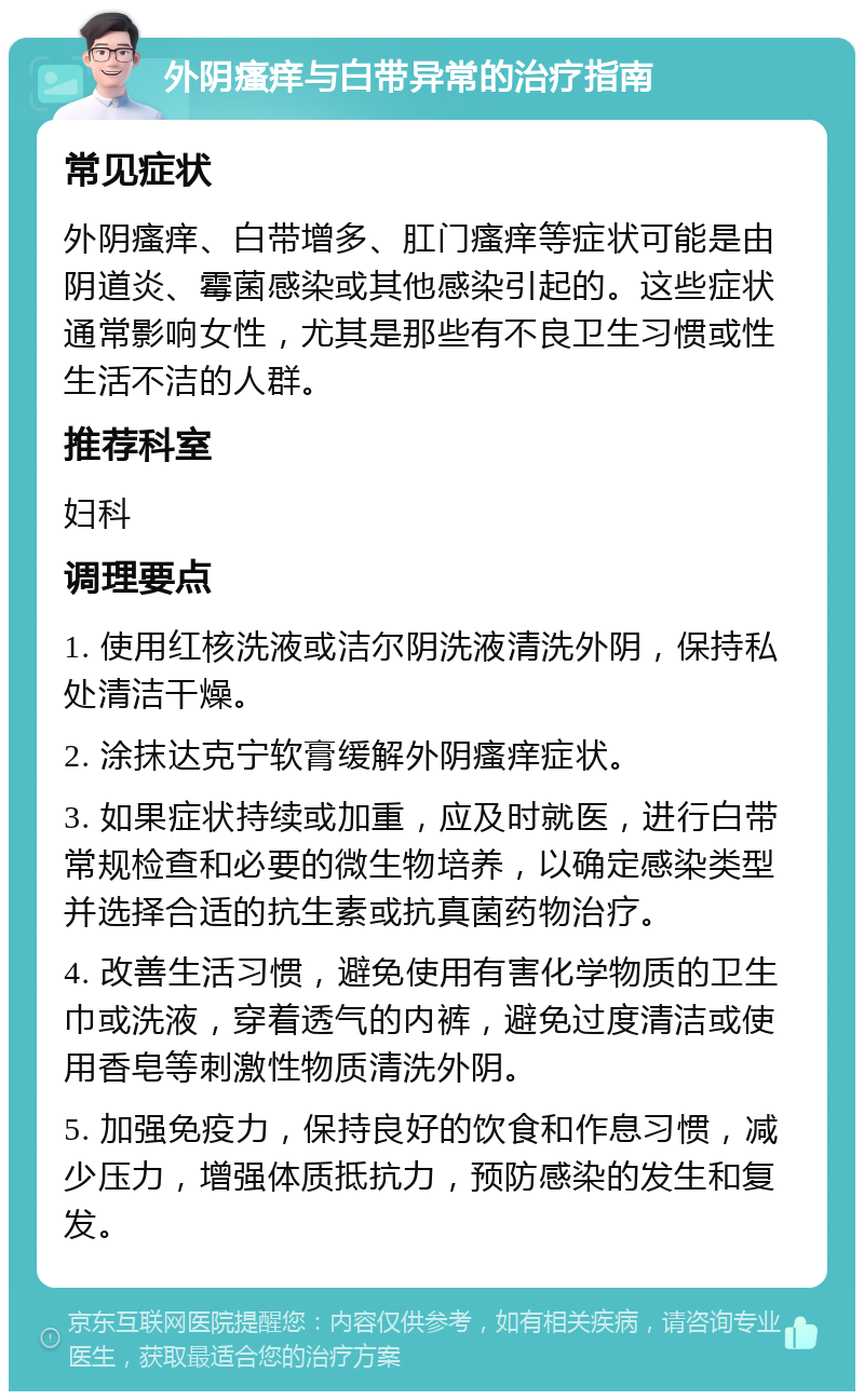 外阴瘙痒与白带异常的治疗指南 常见症状 外阴瘙痒、白带增多、肛门瘙痒等症状可能是由阴道炎、霉菌感染或其他感染引起的。这些症状通常影响女性，尤其是那些有不良卫生习惯或性生活不洁的人群。 推荐科室 妇科 调理要点 1. 使用红核洗液或洁尔阴洗液清洗外阴，保持私处清洁干燥。 2. 涂抹达克宁软膏缓解外阴瘙痒症状。 3. 如果症状持续或加重，应及时就医，进行白带常规检查和必要的微生物培养，以确定感染类型并选择合适的抗生素或抗真菌药物治疗。 4. 改善生活习惯，避免使用有害化学物质的卫生巾或洗液，穿着透气的内裤，避免过度清洁或使用香皂等刺激性物质清洗外阴。 5. 加强免疫力，保持良好的饮食和作息习惯，减少压力，增强体质抵抗力，预防感染的发生和复发。