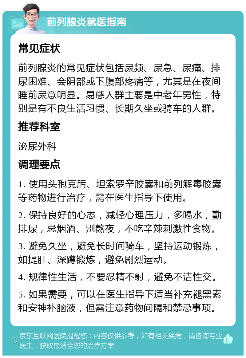 前列腺炎就医指南 常见症状 前列腺炎的常见症状包括尿频、尿急、尿痛、排尿困难、会阴部或下腹部疼痛等，尤其是在夜间睡前尿意明显。易感人群主要是中老年男性，特别是有不良生活习惯、长期久坐或骑车的人群。 推荐科室 泌尿外科 调理要点 1. 使用头孢克肟、坦索罗辛胶囊和前列解毒胶囊等药物进行治疗，需在医生指导下使用。 2. 保持良好的心态，减轻心理压力，多喝水，勤排尿，忌烟酒、别熬夜，不吃辛辣刺激性食物。 3. 避免久坐，避免长时间骑车，坚持运动锻炼，如提肛、深蹲锻炼，避免剧烈运动。 4. 规律性生活，不要忍精不射，避免不洁性交。 5. 如果需要，可以在医生指导下适当补充褪黑素和安神补脑液，但需注意药物间隔和禁忌事项。