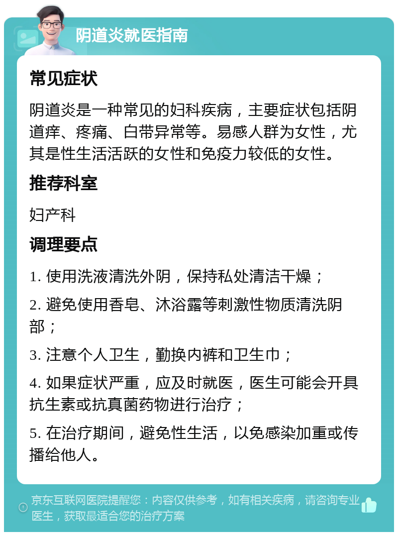 阴道炎就医指南 常见症状 阴道炎是一种常见的妇科疾病，主要症状包括阴道痒、疼痛、白带异常等。易感人群为女性，尤其是性生活活跃的女性和免疫力较低的女性。 推荐科室 妇产科 调理要点 1. 使用洗液清洗外阴，保持私处清洁干燥； 2. 避免使用香皂、沐浴露等刺激性物质清洗阴部； 3. 注意个人卫生，勤换内裤和卫生巾； 4. 如果症状严重，应及时就医，医生可能会开具抗生素或抗真菌药物进行治疗； 5. 在治疗期间，避免性生活，以免感染加重或传播给他人。