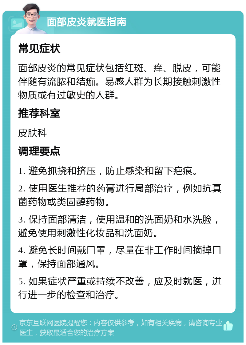 面部皮炎就医指南 常见症状 面部皮炎的常见症状包括红斑、痒、脱皮，可能伴随有流脓和结痂。易感人群为长期接触刺激性物质或有过敏史的人群。 推荐科室 皮肤科 调理要点 1. 避免抓挠和挤压，防止感染和留下疤痕。 2. 使用医生推荐的药膏进行局部治疗，例如抗真菌药物或类固醇药物。 3. 保持面部清洁，使用温和的洗面奶和水洗脸，避免使用刺激性化妆品和洗面奶。 4. 避免长时间戴口罩，尽量在非工作时间摘掉口罩，保持面部通风。 5. 如果症状严重或持续不改善，应及时就医，进行进一步的检查和治疗。