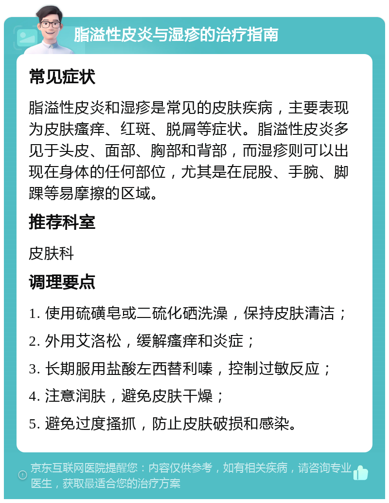 脂溢性皮炎与湿疹的治疗指南 常见症状 脂溢性皮炎和湿疹是常见的皮肤疾病，主要表现为皮肤瘙痒、红斑、脱屑等症状。脂溢性皮炎多见于头皮、面部、胸部和背部，而湿疹则可以出现在身体的任何部位，尤其是在屁股、手腕、脚踝等易摩擦的区域。 推荐科室 皮肤科 调理要点 1. 使用硫磺皂或二硫化硒洗澡，保持皮肤清洁； 2. 外用艾洛松，缓解瘙痒和炎症； 3. 长期服用盐酸左西替利嗪，控制过敏反应； 4. 注意润肤，避免皮肤干燥； 5. 避免过度搔抓，防止皮肤破损和感染。