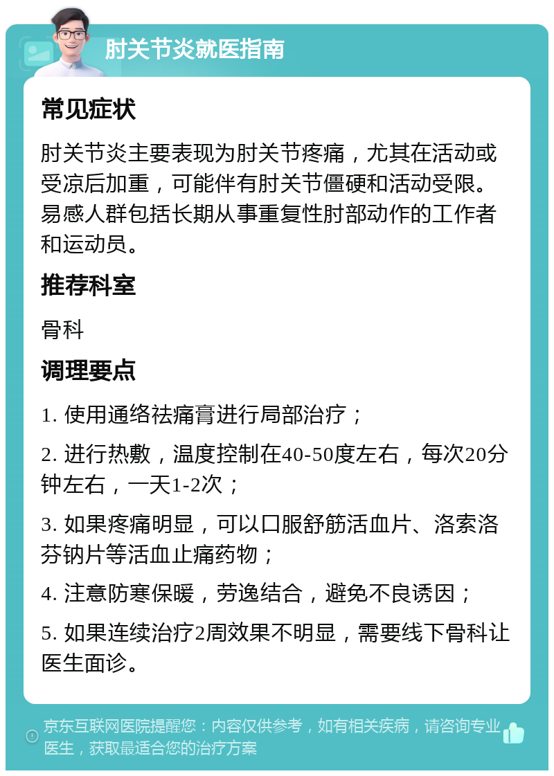 肘关节炎就医指南 常见症状 肘关节炎主要表现为肘关节疼痛，尤其在活动或受凉后加重，可能伴有肘关节僵硬和活动受限。易感人群包括长期从事重复性肘部动作的工作者和运动员。 推荐科室 骨科 调理要点 1. 使用通络祛痛膏进行局部治疗； 2. 进行热敷，温度控制在40-50度左右，每次20分钟左右，一天1-2次； 3. 如果疼痛明显，可以口服舒筋活血片、洛索洛芬钠片等活血止痛药物； 4. 注意防寒保暖，劳逸结合，避免不良诱因； 5. 如果连续治疗2周效果不明显，需要线下骨科让医生面诊。