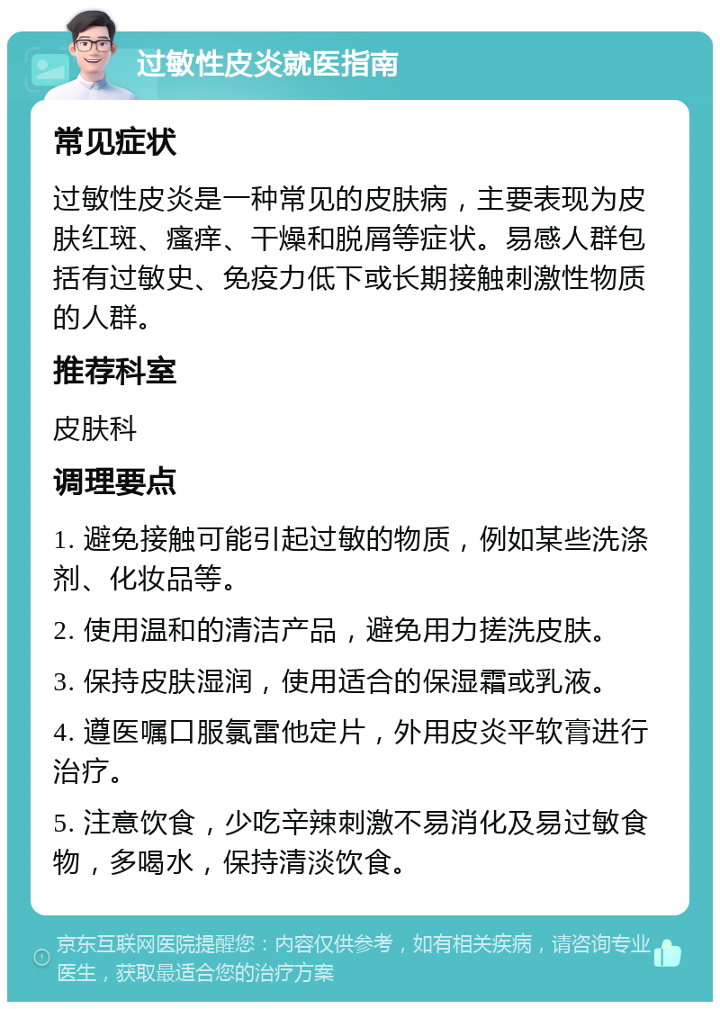 过敏性皮炎就医指南 常见症状 过敏性皮炎是一种常见的皮肤病，主要表现为皮肤红斑、瘙痒、干燥和脱屑等症状。易感人群包括有过敏史、免疫力低下或长期接触刺激性物质的人群。 推荐科室 皮肤科 调理要点 1. 避免接触可能引起过敏的物质，例如某些洗涤剂、化妆品等。 2. 使用温和的清洁产品，避免用力搓洗皮肤。 3. 保持皮肤湿润，使用适合的保湿霜或乳液。 4. 遵医嘱口服氯雷他定片，外用皮炎平软膏进行治疗。 5. 注意饮食，少吃辛辣刺激不易消化及易过敏食物，多喝水，保持清淡饮食。