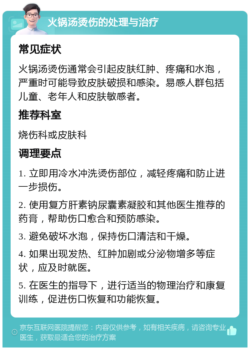 火锅汤烫伤的处理与治疗 常见症状 火锅汤烫伤通常会引起皮肤红肿、疼痛和水泡，严重时可能导致皮肤破损和感染。易感人群包括儿童、老年人和皮肤敏感者。 推荐科室 烧伤科或皮肤科 调理要点 1. 立即用冷水冲洗烫伤部位，减轻疼痛和防止进一步损伤。 2. 使用复方肝素钠尿囊素凝胶和其他医生推荐的药膏，帮助伤口愈合和预防感染。 3. 避免破坏水泡，保持伤口清洁和干燥。 4. 如果出现发热、红肿加剧或分泌物增多等症状，应及时就医。 5. 在医生的指导下，进行适当的物理治疗和康复训练，促进伤口恢复和功能恢复。