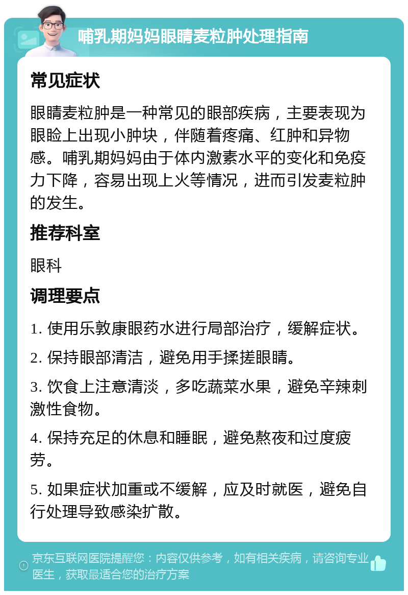 哺乳期妈妈眼睛麦粒肿处理指南 常见症状 眼睛麦粒肿是一种常见的眼部疾病，主要表现为眼睑上出现小肿块，伴随着疼痛、红肿和异物感。哺乳期妈妈由于体内激素水平的变化和免疫力下降，容易出现上火等情况，进而引发麦粒肿的发生。 推荐科室 眼科 调理要点 1. 使用乐敦康眼药水进行局部治疗，缓解症状。 2. 保持眼部清洁，避免用手揉搓眼睛。 3. 饮食上注意清淡，多吃蔬菜水果，避免辛辣刺激性食物。 4. 保持充足的休息和睡眠，避免熬夜和过度疲劳。 5. 如果症状加重或不缓解，应及时就医，避免自行处理导致感染扩散。