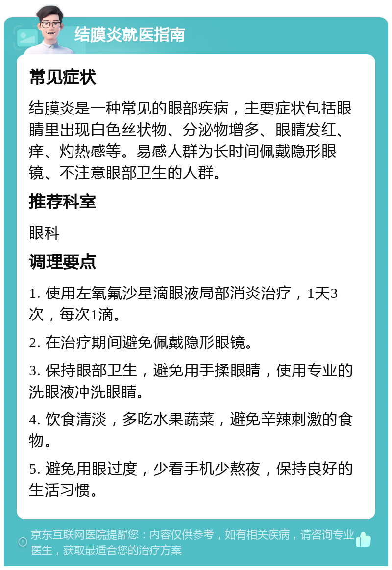 结膜炎就医指南 常见症状 结膜炎是一种常见的眼部疾病，主要症状包括眼睛里出现白色丝状物、分泌物增多、眼睛发红、痒、灼热感等。易感人群为长时间佩戴隐形眼镜、不注意眼部卫生的人群。 推荐科室 眼科 调理要点 1. 使用左氧氟沙星滴眼液局部消炎治疗，1天3次，每次1滴。 2. 在治疗期间避免佩戴隐形眼镜。 3. 保持眼部卫生，避免用手揉眼睛，使用专业的洗眼液冲洗眼睛。 4. 饮食清淡，多吃水果蔬菜，避免辛辣刺激的食物。 5. 避免用眼过度，少看手机少熬夜，保持良好的生活习惯。