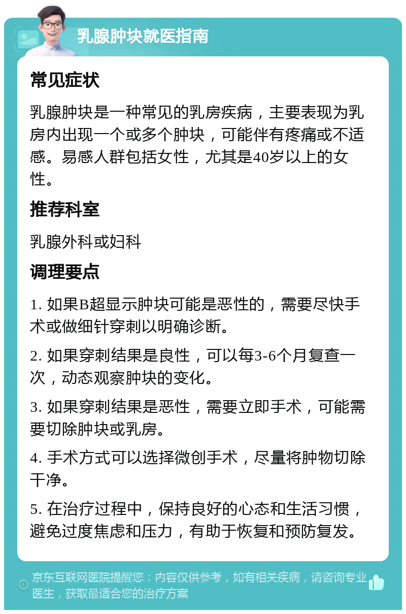 乳腺肿块就医指南 常见症状 乳腺肿块是一种常见的乳房疾病，主要表现为乳房内出现一个或多个肿块，可能伴有疼痛或不适感。易感人群包括女性，尤其是40岁以上的女性。 推荐科室 乳腺外科或妇科 调理要点 1. 如果B超显示肿块可能是恶性的，需要尽快手术或做细针穿刺以明确诊断。 2. 如果穿刺结果是良性，可以每3-6个月复查一次，动态观察肿块的变化。 3. 如果穿刺结果是恶性，需要立即手术，可能需要切除肿块或乳房。 4. 手术方式可以选择微创手术，尽量将肿物切除干净。 5. 在治疗过程中，保持良好的心态和生活习惯，避免过度焦虑和压力，有助于恢复和预防复发。