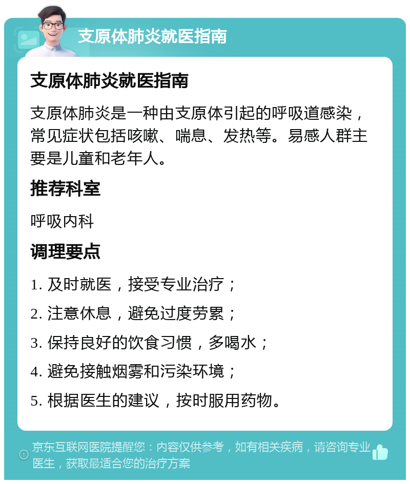 支原体肺炎就医指南 支原体肺炎就医指南 支原体肺炎是一种由支原体引起的呼吸道感染，常见症状包括咳嗽、喘息、发热等。易感人群主要是儿童和老年人。 推荐科室 呼吸内科 调理要点 1. 及时就医，接受专业治疗； 2. 注意休息，避免过度劳累； 3. 保持良好的饮食习惯，多喝水； 4. 避免接触烟雾和污染环境； 5. 根据医生的建议，按时服用药物。