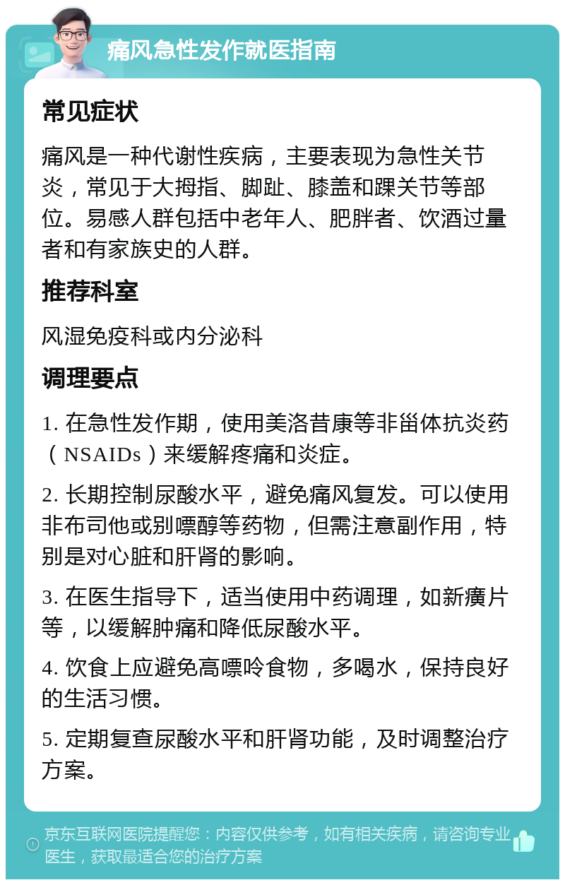 痛风急性发作就医指南 常见症状 痛风是一种代谢性疾病，主要表现为急性关节炎，常见于大拇指、脚趾、膝盖和踝关节等部位。易感人群包括中老年人、肥胖者、饮酒过量者和有家族史的人群。 推荐科室 风湿免疫科或内分泌科 调理要点 1. 在急性发作期，使用美洛昔康等非甾体抗炎药（NSAIDs）来缓解疼痛和炎症。 2. 长期控制尿酸水平，避免痛风复发。可以使用非布司他或别嘌醇等药物，但需注意副作用，特别是对心脏和肝肾的影响。 3. 在医生指导下，适当使用中药调理，如新癀片等，以缓解肿痛和降低尿酸水平。 4. 饮食上应避免高嘌呤食物，多喝水，保持良好的生活习惯。 5. 定期复查尿酸水平和肝肾功能，及时调整治疗方案。