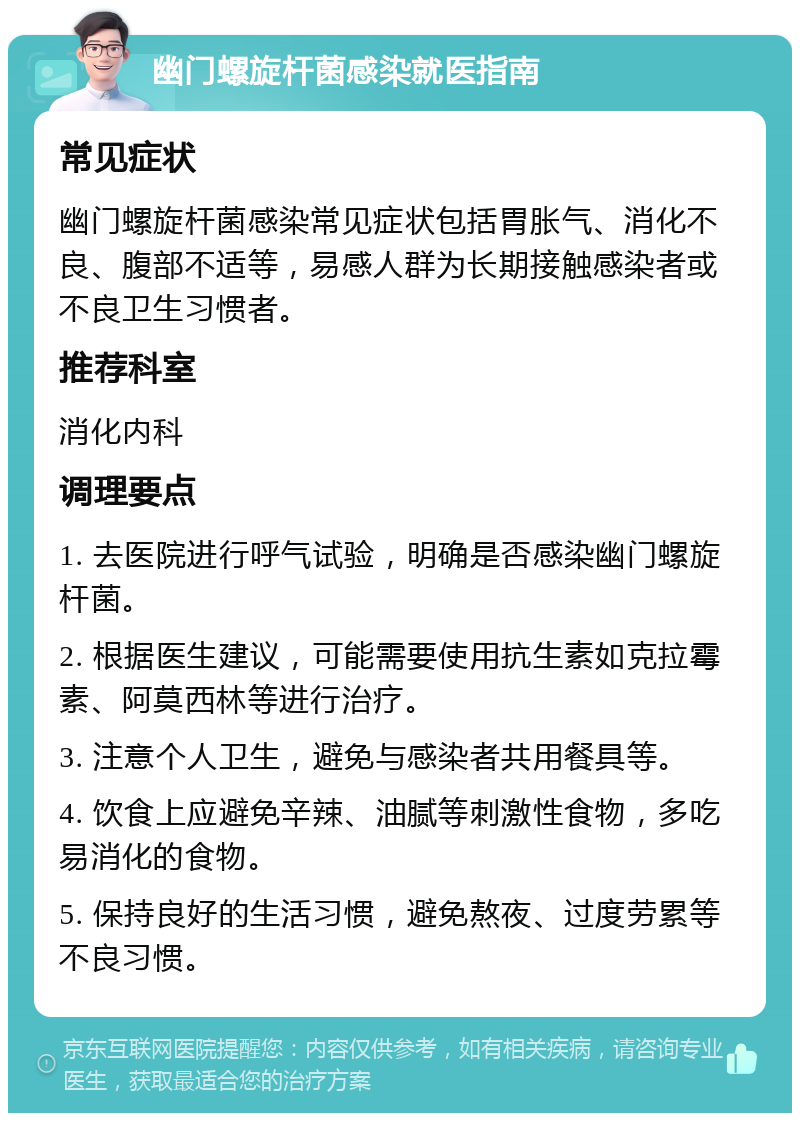 幽门螺旋杆菌感染就医指南 常见症状 幽门螺旋杆菌感染常见症状包括胃胀气、消化不良、腹部不适等，易感人群为长期接触感染者或不良卫生习惯者。 推荐科室 消化内科 调理要点 1. 去医院进行呼气试验，明确是否感染幽门螺旋杆菌。 2. 根据医生建议，可能需要使用抗生素如克拉霉素、阿莫西林等进行治疗。 3. 注意个人卫生，避免与感染者共用餐具等。 4. 饮食上应避免辛辣、油腻等刺激性食物，多吃易消化的食物。 5. 保持良好的生活习惯，避免熬夜、过度劳累等不良习惯。