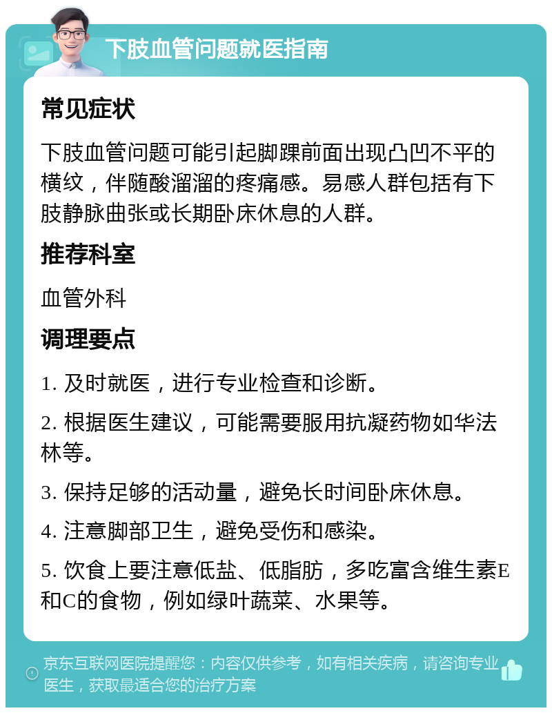 下肢血管问题就医指南 常见症状 下肢血管问题可能引起脚踝前面出现凸凹不平的横纹，伴随酸溜溜的疼痛感。易感人群包括有下肢静脉曲张或长期卧床休息的人群。 推荐科室 血管外科 调理要点 1. 及时就医，进行专业检查和诊断。 2. 根据医生建议，可能需要服用抗凝药物如华法林等。 3. 保持足够的活动量，避免长时间卧床休息。 4. 注意脚部卫生，避免受伤和感染。 5. 饮食上要注意低盐、低脂肪，多吃富含维生素E和C的食物，例如绿叶蔬菜、水果等。