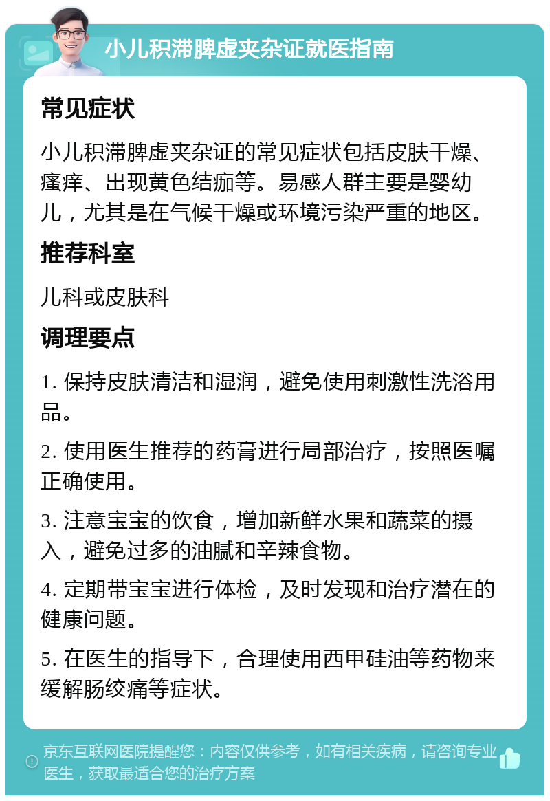 小儿积滞脾虚夹杂证就医指南 常见症状 小儿积滞脾虚夹杂证的常见症状包括皮肤干燥、瘙痒、出现黄色结痂等。易感人群主要是婴幼儿，尤其是在气候干燥或环境污染严重的地区。 推荐科室 儿科或皮肤科 调理要点 1. 保持皮肤清洁和湿润，避免使用刺激性洗浴用品。 2. 使用医生推荐的药膏进行局部治疗，按照医嘱正确使用。 3. 注意宝宝的饮食，增加新鲜水果和蔬菜的摄入，避免过多的油腻和辛辣食物。 4. 定期带宝宝进行体检，及时发现和治疗潜在的健康问题。 5. 在医生的指导下，合理使用西甲硅油等药物来缓解肠绞痛等症状。