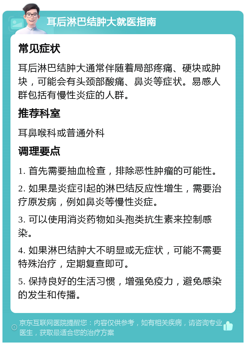 耳后淋巴结肿大就医指南 常见症状 耳后淋巴结肿大通常伴随着局部疼痛、硬块或肿块，可能会有头颈部酸痛、鼻炎等症状。易感人群包括有慢性炎症的人群。 推荐科室 耳鼻喉科或普通外科 调理要点 1. 首先需要抽血检查，排除恶性肿瘤的可能性。 2. 如果是炎症引起的淋巴结反应性增生，需要治疗原发病，例如鼻炎等慢性炎症。 3. 可以使用消炎药物如头孢类抗生素来控制感染。 4. 如果淋巴结肿大不明显或无症状，可能不需要特殊治疗，定期复查即可。 5. 保持良好的生活习惯，增强免疫力，避免感染的发生和传播。