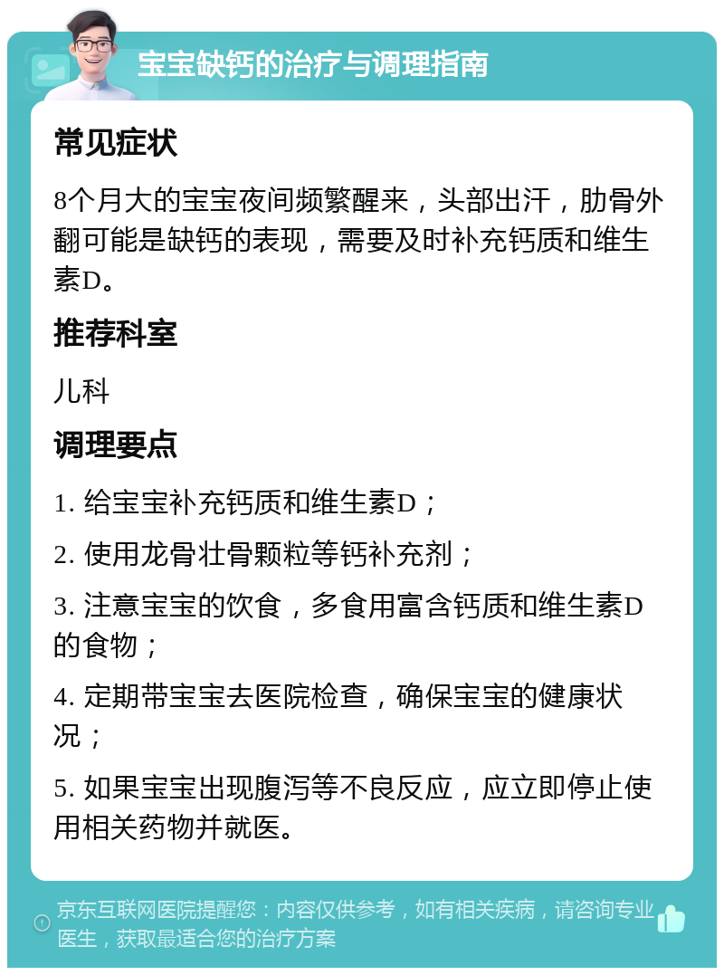 宝宝缺钙的治疗与调理指南 常见症状 8个月大的宝宝夜间频繁醒来，头部出汗，肋骨外翻可能是缺钙的表现，需要及时补充钙质和维生素D。 推荐科室 儿科 调理要点 1. 给宝宝补充钙质和维生素D； 2. 使用龙骨壮骨颗粒等钙补充剂； 3. 注意宝宝的饮食，多食用富含钙质和维生素D的食物； 4. 定期带宝宝去医院检查，确保宝宝的健康状况； 5. 如果宝宝出现腹泻等不良反应，应立即停止使用相关药物并就医。