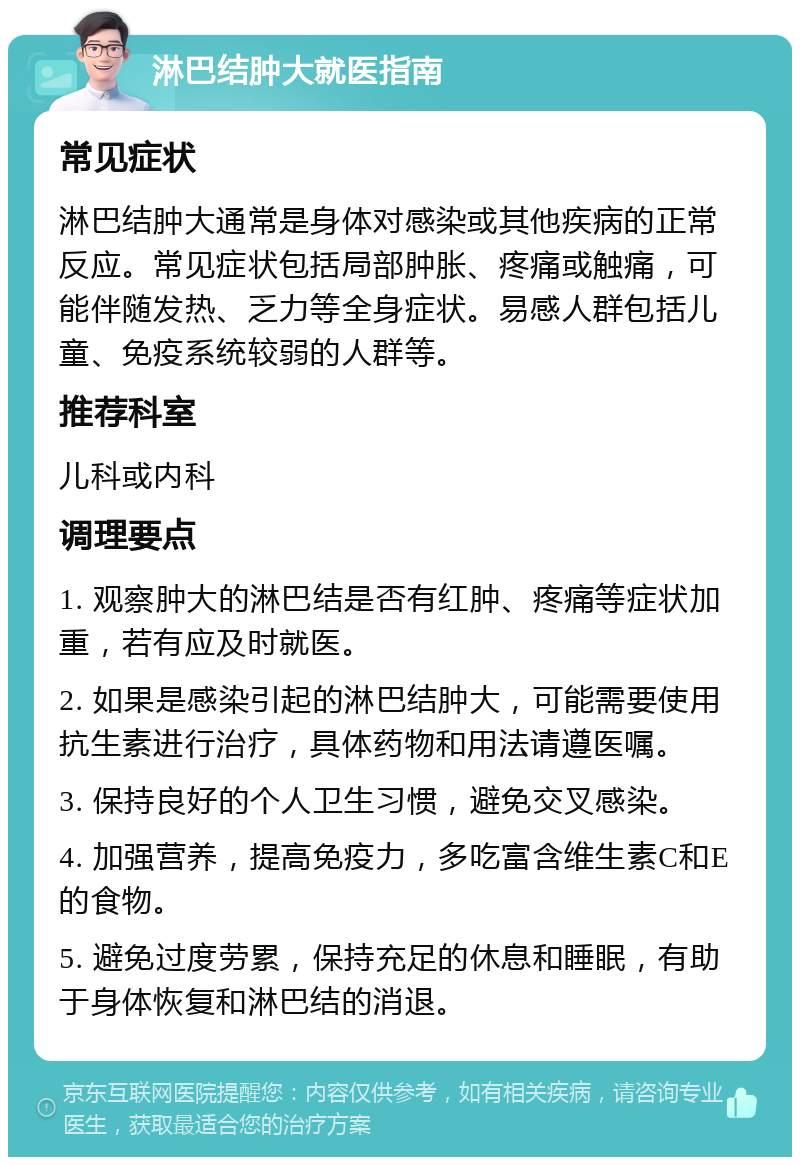 淋巴结肿大就医指南 常见症状 淋巴结肿大通常是身体对感染或其他疾病的正常反应。常见症状包括局部肿胀、疼痛或触痛，可能伴随发热、乏力等全身症状。易感人群包括儿童、免疫系统较弱的人群等。 推荐科室 儿科或内科 调理要点 1. 观察肿大的淋巴结是否有红肿、疼痛等症状加重，若有应及时就医。 2. 如果是感染引起的淋巴结肿大，可能需要使用抗生素进行治疗，具体药物和用法请遵医嘱。 3. 保持良好的个人卫生习惯，避免交叉感染。 4. 加强营养，提高免疫力，多吃富含维生素C和E的食物。 5. 避免过度劳累，保持充足的休息和睡眠，有助于身体恢复和淋巴结的消退。