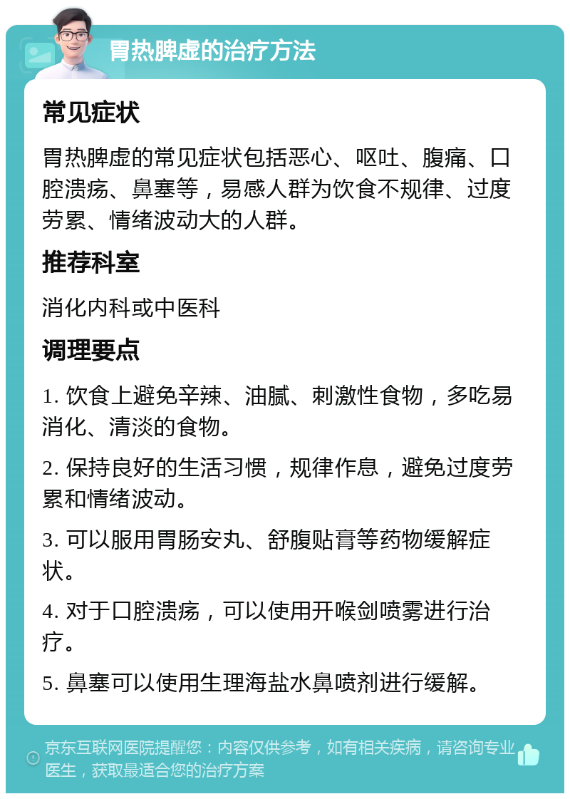 胃热脾虚的治疗方法 常见症状 胃热脾虚的常见症状包括恶心、呕吐、腹痛、口腔溃疡、鼻塞等，易感人群为饮食不规律、过度劳累、情绪波动大的人群。 推荐科室 消化内科或中医科 调理要点 1. 饮食上避免辛辣、油腻、刺激性食物，多吃易消化、清淡的食物。 2. 保持良好的生活习惯，规律作息，避免过度劳累和情绪波动。 3. 可以服用胃肠安丸、舒腹贴膏等药物缓解症状。 4. 对于口腔溃疡，可以使用开喉剑喷雾进行治疗。 5. 鼻塞可以使用生理海盐水鼻喷剂进行缓解。