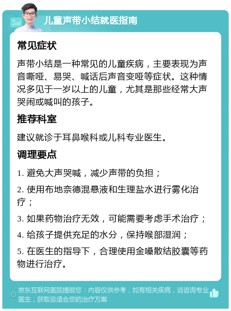 儿童声带小结就医指南 常见症状 声带小结是一种常见的儿童疾病，主要表现为声音嘶哑、易哭、喊话后声音变哑等症状。这种情况多见于一岁以上的儿童，尤其是那些经常大声哭闹或喊叫的孩子。 推荐科室 建议就诊于耳鼻喉科或儿科专业医生。 调理要点 1. 避免大声哭喊，减少声带的负担； 2. 使用布地奈德混悬液和生理盐水进行雾化治疗； 3. 如果药物治疗无效，可能需要考虑手术治疗； 4. 给孩子提供充足的水分，保持喉部湿润； 5. 在医生的指导下，合理使用金嗓散结胶囊等药物进行治疗。