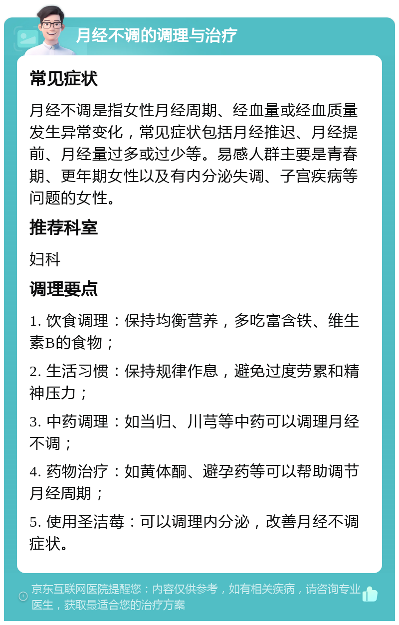 月经不调的调理与治疗 常见症状 月经不调是指女性月经周期、经血量或经血质量发生异常变化，常见症状包括月经推迟、月经提前、月经量过多或过少等。易感人群主要是青春期、更年期女性以及有内分泌失调、子宫疾病等问题的女性。 推荐科室 妇科 调理要点 1. 饮食调理：保持均衡营养，多吃富含铁、维生素B的食物； 2. 生活习惯：保持规律作息，避免过度劳累和精神压力； 3. 中药调理：如当归、川芎等中药可以调理月经不调； 4. 药物治疗：如黄体酮、避孕药等可以帮助调节月经周期； 5. 使用圣洁莓：可以调理内分泌，改善月经不调症状。