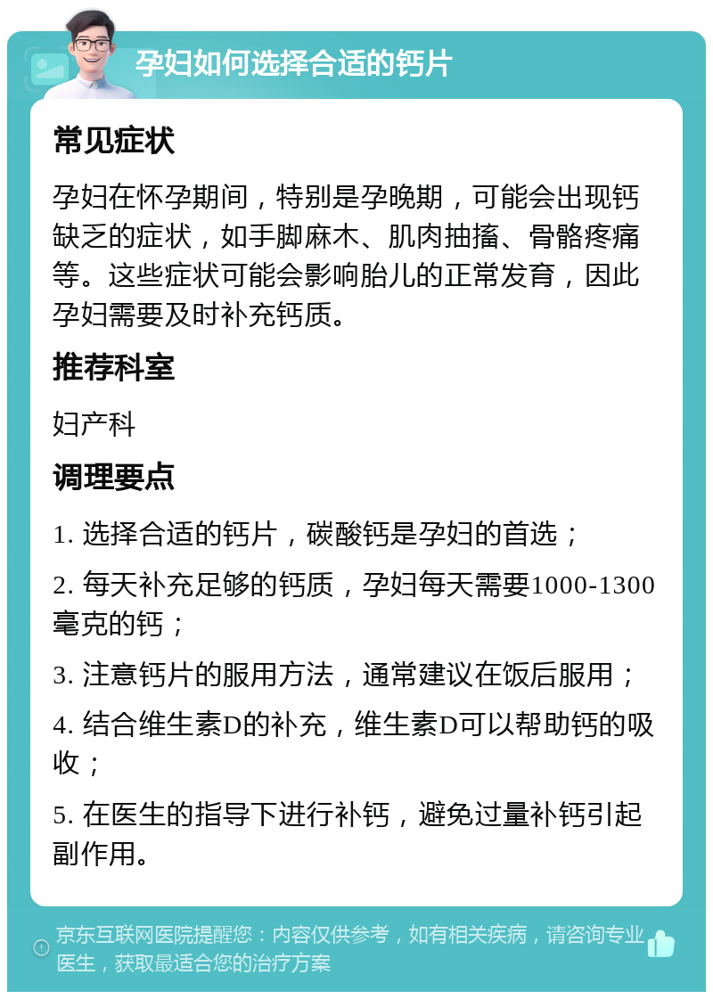 孕妇如何选择合适的钙片 常见症状 孕妇在怀孕期间，特别是孕晚期，可能会出现钙缺乏的症状，如手脚麻木、肌肉抽搐、骨骼疼痛等。这些症状可能会影响胎儿的正常发育，因此孕妇需要及时补充钙质。 推荐科室 妇产科 调理要点 1. 选择合适的钙片，碳酸钙是孕妇的首选； 2. 每天补充足够的钙质，孕妇每天需要1000-1300毫克的钙； 3. 注意钙片的服用方法，通常建议在饭后服用； 4. 结合维生素D的补充，维生素D可以帮助钙的吸收； 5. 在医生的指导下进行补钙，避免过量补钙引起副作用。