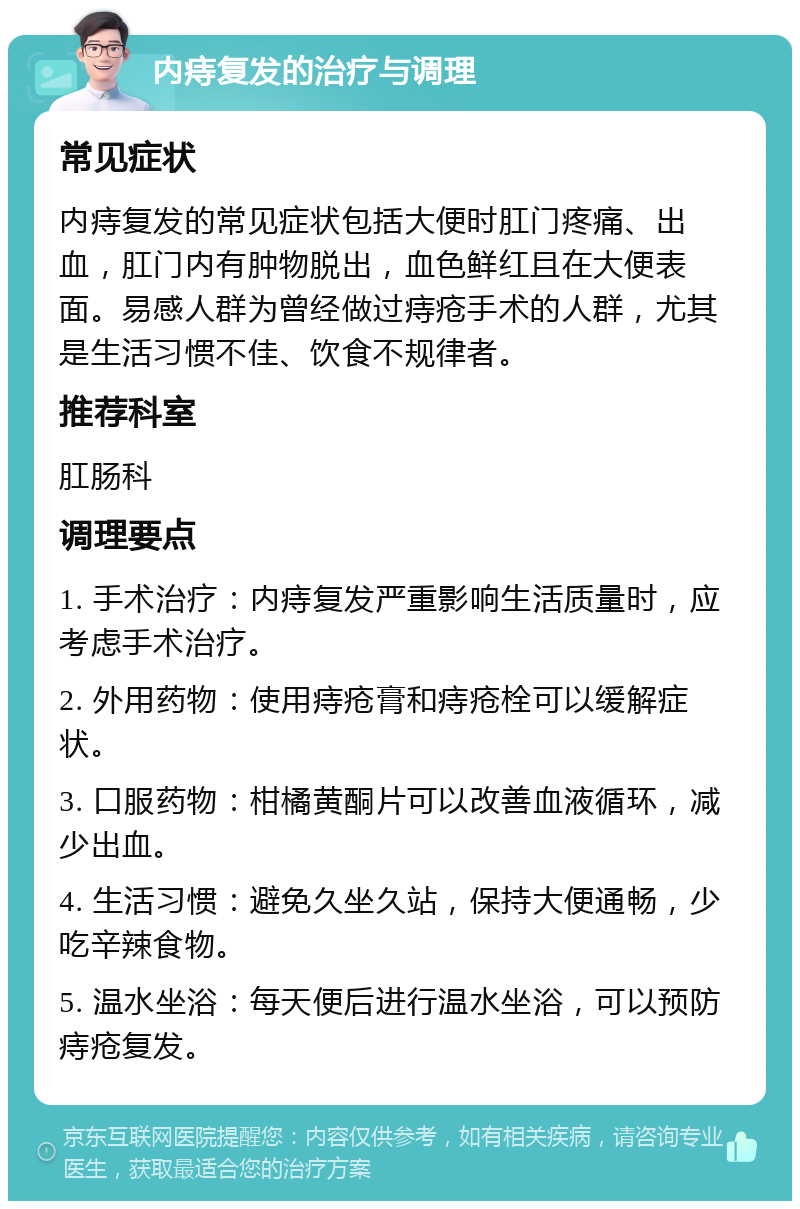 内痔复发的治疗与调理 常见症状 内痔复发的常见症状包括大便时肛门疼痛、出血，肛门内有肿物脱出，血色鲜红且在大便表面。易感人群为曾经做过痔疮手术的人群，尤其是生活习惯不佳、饮食不规律者。 推荐科室 肛肠科 调理要点 1. 手术治疗：内痔复发严重影响生活质量时，应考虑手术治疗。 2. 外用药物：使用痔疮膏和痔疮栓可以缓解症状。 3. 口服药物：柑橘黄酮片可以改善血液循环，减少出血。 4. 生活习惯：避免久坐久站，保持大便通畅，少吃辛辣食物。 5. 温水坐浴：每天便后进行温水坐浴，可以预防痔疮复发。