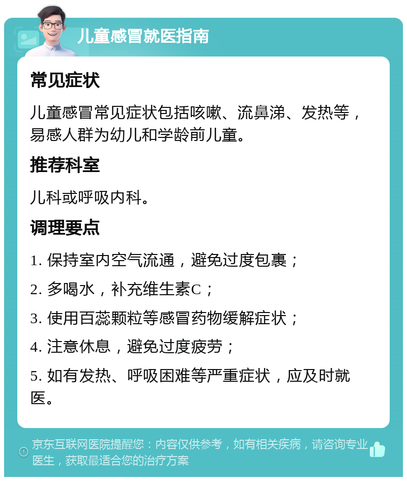 儿童感冒就医指南 常见症状 儿童感冒常见症状包括咳嗽、流鼻涕、发热等，易感人群为幼儿和学龄前儿童。 推荐科室 儿科或呼吸内科。 调理要点 1. 保持室内空气流通，避免过度包裹； 2. 多喝水，补充维生素C； 3. 使用百蕊颗粒等感冒药物缓解症状； 4. 注意休息，避免过度疲劳； 5. 如有发热、呼吸困难等严重症状，应及时就医。